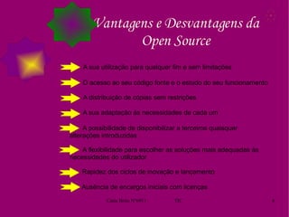 Vantagens e Desvantagens da Open Source A sua utilização para qualquer fim e sem limitações O acesso ao seu código fonte e o estudo do seu funcionamento A distribuição de cópias sem restrições A sua adaptação às necessidades de cada um A possibilidade de disponibilizar a terceiros quaisquer alterações introduzidas A flexibilidade para escolher as soluções mais adequadas às necessidades do utilizador Rapidez dos ciclos de inovação e lançamento Ausência de encargos iniciais com licenças 