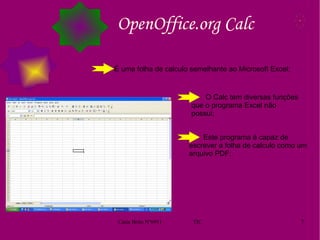 OpenOffice.org Calc É uma folha de calculo semelhante ao Microsoft Excel; O Calc tem diversas funções que o programa Excel não possui; Este programa é capaz de escrever a folha de calculo como um arquivo PDF; 