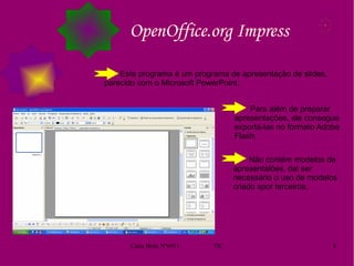 OpenOffice.org Impress Este programa é um programa de apresentação de slides, parecido com o Microsoft PowerPoint;  Para além de preparar apresentações, ele consegue exportá-las no formato Adobe Flash; Não contém modelos de apresentalões, dai ser necessário o uso de modelos criado spor terceiros; 