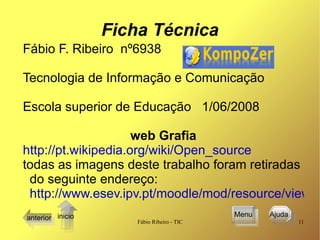 Ficha Técnica Fábio F. Ribeiro  nº6938 Tecnologia de Informação e Comunicação Escola superior de Educação  1/06/2008 web Grafia http://pt.wikipedia.org/wiki/Open_source todas as imagens deste trabalho foram retiradas do seguinte endereço: http://www.esev.ipv.pt/moodle/mod/resource/view.php?inpopup=true&id=16383 anterior Menu Ajuda  inicio 