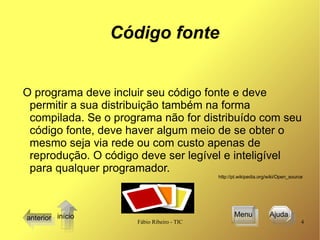 Código fonte O programa deve incluir seu código fonte e deve permitir a sua distribuição também na forma compilada. Se o programa não for distribuído com seu código fonte, deve haver algum meio de se obter o mesmo seja via rede ou com custo apenas de reprodução. O código deve ser legível e inteligível para qualquer programador. http://pt.wikipedia.org/wiki/Open_source  anterior Menu Ajuda  início 