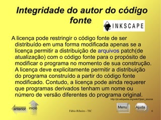 Integridade do autor do código fonte A licença pode restringir o código fonte de ser distribuído em uma forma modificada apenas se a licença permitir a distribuição de  arquivos  patch(de atualização) com o código fonte para o propósito de modificar o programa no momento de sua construção. A licença deve explicitamente permitir a distribuição do programa construído a partir do código fonte modificado. Contudo, a licença pode ainda requerer que programas derivados tenham um nome ou número de versão diferentes do programa original.  http://pt.wikipedia.org/wiki/Open_source anterior Menu Ajuda  inicio 