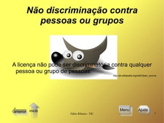 Não discriminação contra pessoas ou grupos A licença não pode ser discriminatória contra qualquer pessoa ou grupo de pessoas .  http://pt.wikipedia.org/wiki/Open_source anterior Menu Ajuda  inicio 