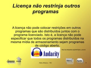 Licença não restrinja outros programas A licença não pode colocar restrições em outros programas que são distribuídos juntos com o programa licenciado. Isto é, a licença não pode especificar que todos os programas distribuídos na mesma mídia de armazenamento sejam programas de código aberto. http://pt.wikipedia.org/wiki/Open_source   Menu anterior Ajuda  inicio 
