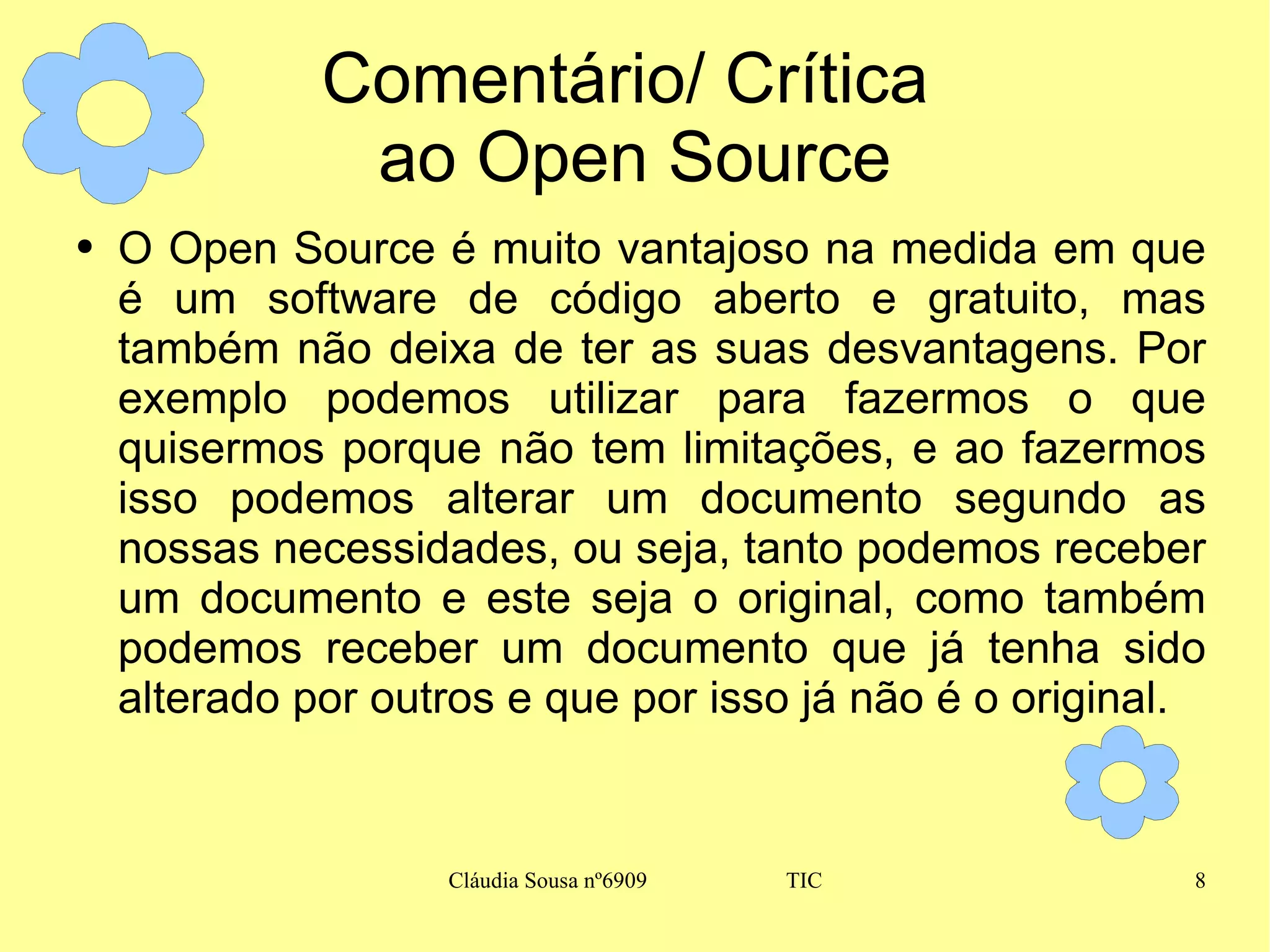 Comentário/ Crítica  ao Open Source O Open Source é muito vantajoso na medida em que é um software de código aberto e gratuito, mas também não deixa de ter as suas desvantagens. Por exemplo podemos utilizar para fazermos o que quisermos porque não tem limitações, e ao fazermos isso podemos alterar um documento segundo as nossas necessidades, ou seja, tanto podemos receber um documento e este seja o original, como também podemos receber um documento que já tenha sido alterado por outros e que por isso já não é o original. 