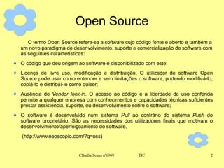 Open Source O termo Open Source refere-se a software cujo código fonte é aberto e também a um novo paradigma de desenvolvimento, suporte e comercialização de software com as seguintes características: O código que deu origem ao software é disponibilizado com este; Licença de livre uso, modificação e distribuição. O utilizador de software Open Source pode usar como entender e sem limitações o software, podendo modificá-lo, copiá-lo e distribuí-lo como quiser;  Ausência de  Vendor lock-in . O acesso ao código e a liberdade de uso conferida permite a qualquer empresa com conhecimentos e capacidades técnicas suficientes prestar assistência, suporte, ou desenvolvimento sobre o software;  O software é desenvolvido num sistema  Pull  ao contrário do sistema  Push  do software proprietário. São as necessidades dos utilizadores finais que motivam o desenvolvimento/aperfeiçoamento do software.  (http://www.neoscopio.com/?q=oss) 