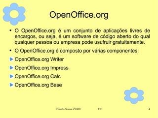 OpenOffice.org O OpenOffice.org é um conjunto de aplicações livres de encargos, ou seja, é um software de código aberto do qual qualquer pessoa ou empresa pode usufruir gratuitamente. O OpenOffice.org é composto por várias componentes: OpenOffice.org Writer OpenOffice.org Impress OpenOffice.org Calc OpenOffice.org Base 