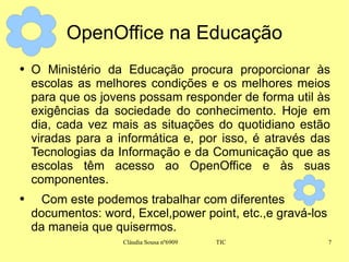 OpenOffice na Educação O Ministério da Educação procura proporcionar às escolas as melhores condições e os melhores meios para que os jovens possam responder de forma util às exigências da sociedade do conhecimento. Hoje em dia, cada vez mais as situações do quotidiano estão viradas para a informática e, por isso, é através das Tecnologias da Informação e da Comunicação que as escolas têm acesso ao OpenOffice e às suas componentes. Com este podemos trabalhar com diferentes documentos: word, Excel,power point, etc.,e gravá-los da maneia que quisermos. 
