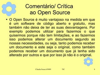 Comentário/ Crítica  ao Open Source O Open Source é muito vantajoso na medida em que é um software de código aberto e gratuito, mas também não deixa de ter as suas desvantagens. Por exemplo podemos utilizar para fazermos o que quisermos porque não tem limitações, e ao fazermos isso podemos alterar um documento segundo as nossas necessidades, ou seja, tanto podemos receber um documento e este seja o original, como também podemos receber um documento que já tenha sido alterado por outros e que por isso já não é o original. 