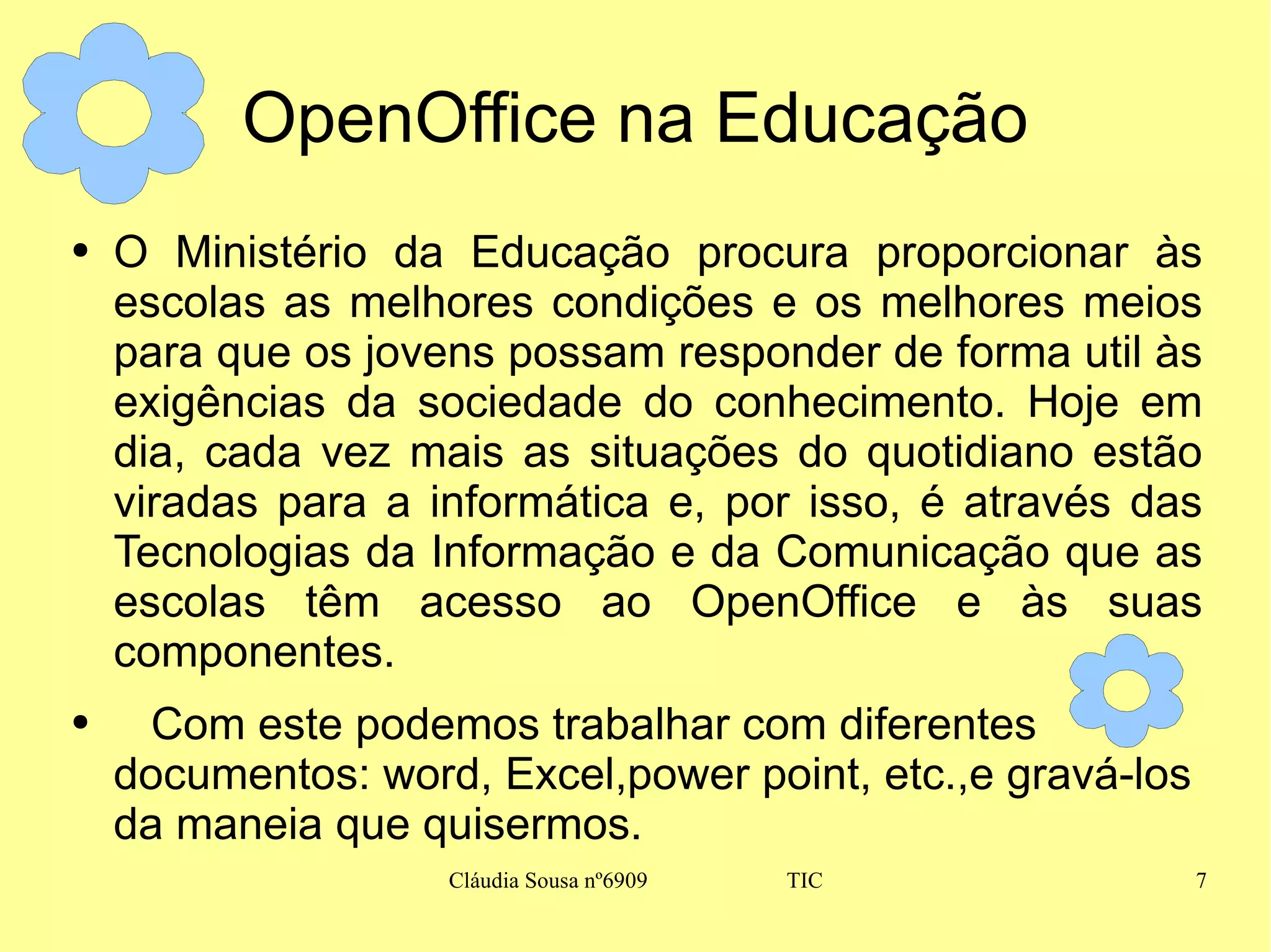 OpenOffice na Educação O Ministério da Educação procura proporcionar às escolas as melhores condições e os melhores meios para que os jovens possam responder de forma util às exigências da sociedade do conhecimento. Hoje em dia, cada vez mais as situações do quotidiano estão viradas para a informática e, por isso, é através das Tecnologias da Informação e da Comunicação que as escolas têm acesso ao OpenOffice e às suas componentes. Com este podemos trabalhar com diferentes documentos: word, Excel,power point, etc.,e gravá-los da maneia que quisermos. 