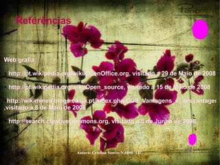 Referências  Web grafia:  http://pt.wikipedia.org/wiki/OpenOffice.org , visitado a 29 de Maio de 2008  http://pt.wikipedia.org/wiki/Open_source , visitado a 15 de Maio de 2008  http://wikimmed.blogs.ca.ua.pt/index.php/COS_Vantagens_e_desvantagens ,visitado a 8 de Maio de 2008  http://search.creativecommons.org , visitado a 5 de Junho de 2008  