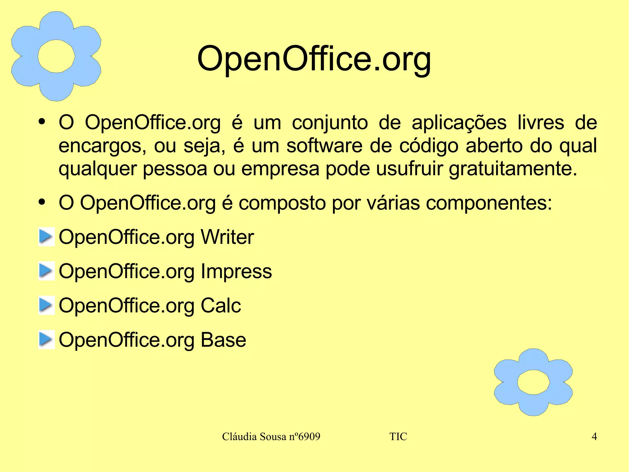 OpenOffice.org O OpenOffice.org é um conjunto de aplicações livres de encargos, ou seja, é um software de código aberto do qual qualquer pessoa ou empresa pode usufruir gratuitamente. O OpenOffice.org é composto por várias componentes: OpenOffice.org Writer OpenOffice.org Impress OpenOffice.org Calc OpenOffice.org Base 