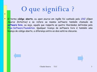 O que significa ? O termo  código aberto , ou  open source  em inglês foi cunhado pela  OSI  (Open Source Initiative)  e se refere ao mesmo software também chamado de  software livre , ou seja, aquele que respeita as quatro liberdades definidas pela  Free Software Foundation . Qualquer licença de software livre é também uma licença de código aberto, a diferença entre os dois está no discurso. 
