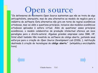 Open source “ Os defensores do movimento Open Source sustentam que não se trata de algo  anticapitalista ,  anarquista ,  mas de uma alternativa ao modelo de negócio para a indústria de  software . Esta alternativa não gira em torno de regras econômicas ortodoxas, mas vai além e questiona princípios, inclusive dos modelos econômicos ortodoxos aplicados à esfera  virtual . Além de questionar esses princípios econômicos, o modelo colaborativo de produção intelectual oferece um novo  paradigma  para o  direito autoral . Algumas grandes empresas como  IBM ,  HP ,  Intel  e Dell  também têm investido no  software  de código aberto, juntando seus esforços para a criação do  Open Source Development Lab  ( OSDL  ), instituição destinada à criação de tecnologias de  código aberto .”  (wikipédia,a enciclopédia livre) 