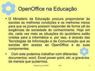 OpenOffice na Educação O Ministério da Educação procura proporcionar às escolas as melhores condições e os melhores meios para que os jovens possam responder de forma util às exigências da sociedade do conhecimento. Hoje em dia, cada vez mais as situações do quotidiano estão viradas para a informática e, por isso, é através das Tecnologias da Informação e da Comunicação que as escolas têm acesso ao OpenOffice e às suas componentes. Com este podemos trabalhar com diferentes documentos: word, Excel,power point, etc.,e gravá-los da maneia que quisermos. 