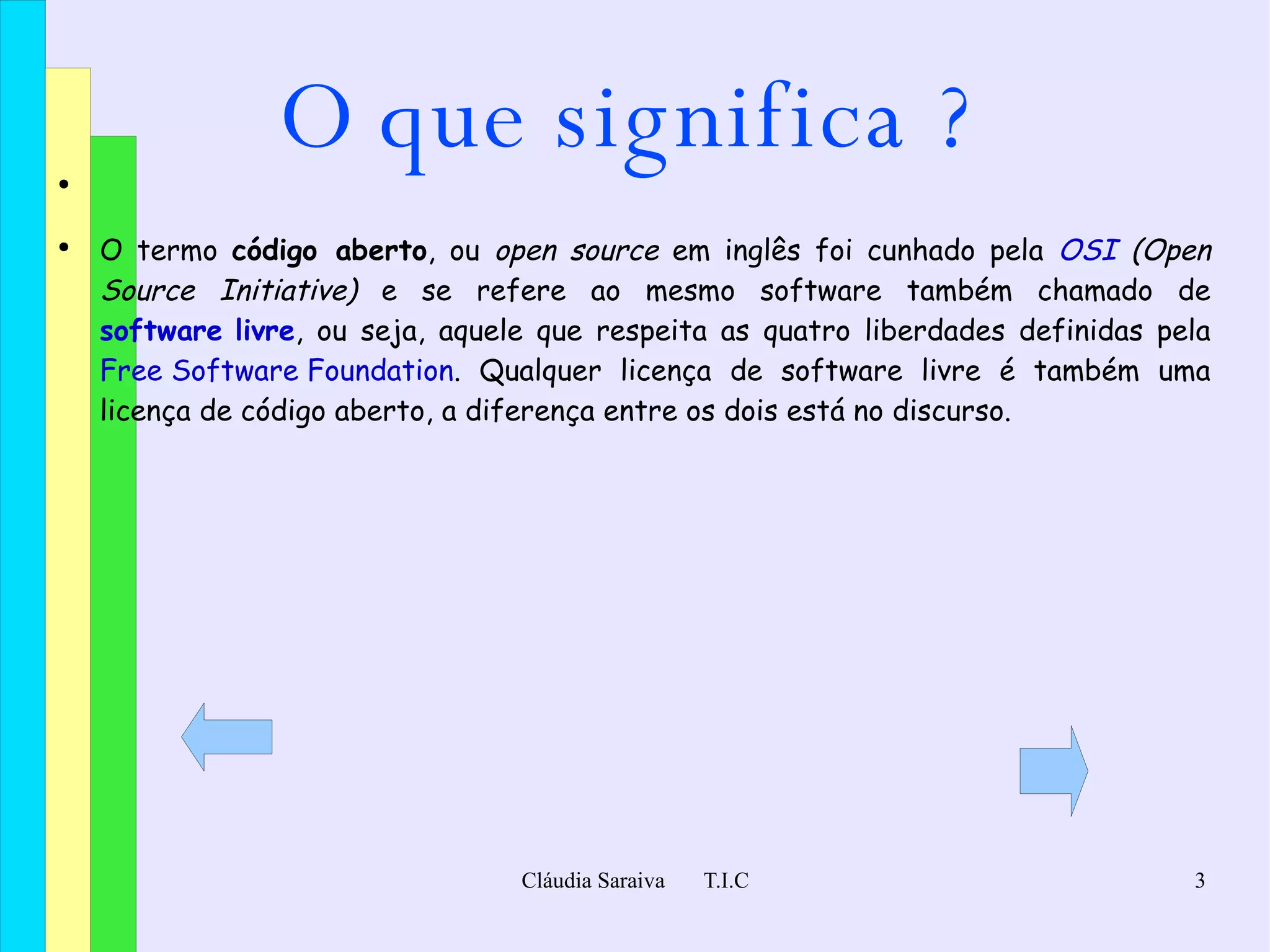 O que significa ? O termo  código aberto , ou  open source  em inglês foi cunhado pela  OSI  (Open Source Initiative)  e se refere ao mesmo software também chamado de  software livre , ou seja, aquele que respeita as quatro liberdades definidas pela  Free Software Foundation . Qualquer licença de software livre é também uma licença de código aberto, a diferença entre os dois está no discurso. 