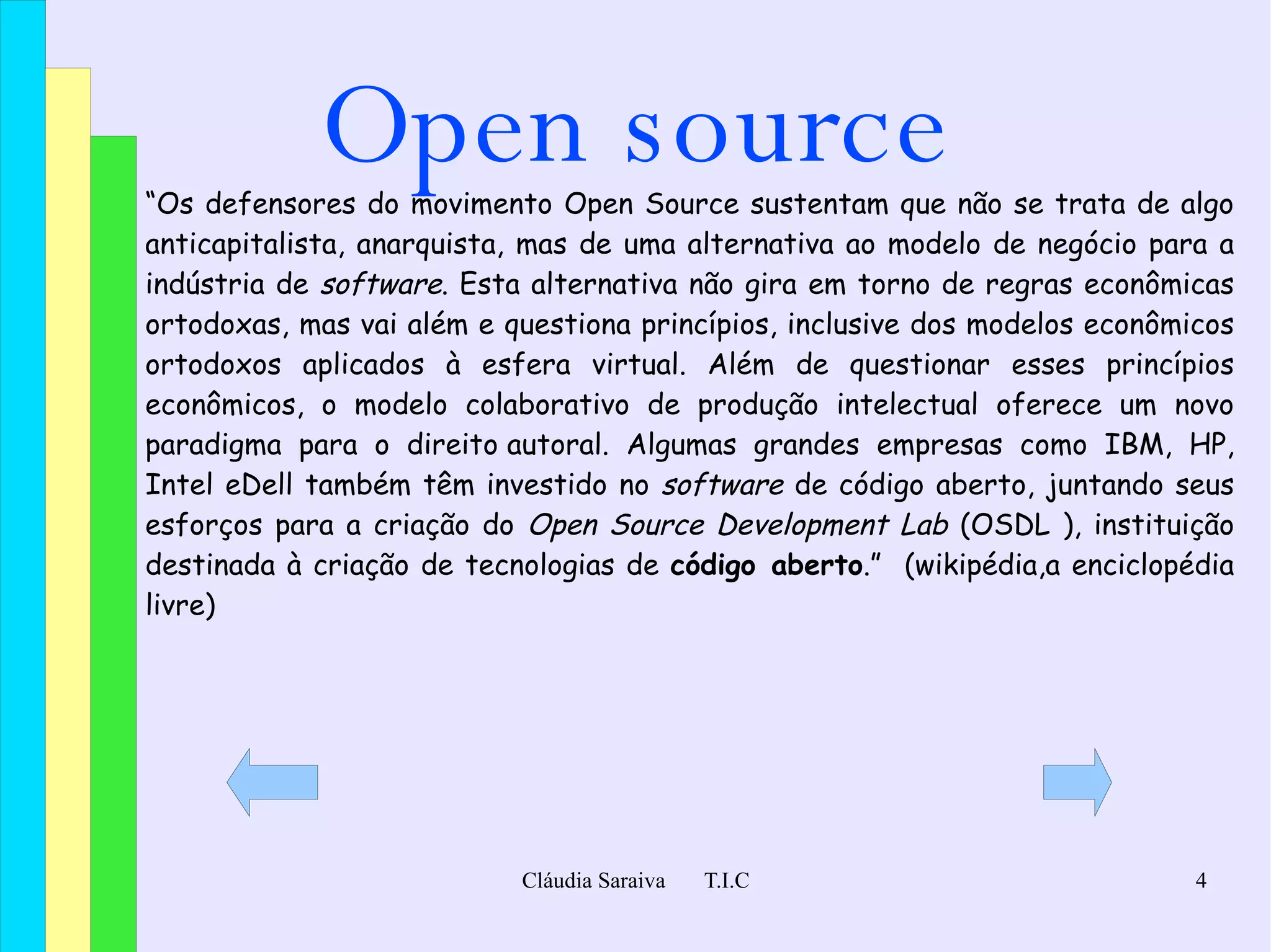 Open source “ Os defensores do movimento Open Source sustentam que não se trata de algo  anticapitalista ,  anarquista ,  mas de uma alternativa ao modelo de negócio para a indústria de  software . Esta alternativa não gira em torno de regras econômicas ortodoxas, mas vai além e questiona princípios, inclusive dos modelos econômicos ortodoxos aplicados à esfera  virtual . Além de questionar esses princípios econômicos, o modelo colaborativo de produção intelectual oferece um novo  paradigma  para o  direito autoral . Algumas grandes empresas como  IBM ,  HP ,  Intel  e Dell  também têm investido no  software  de código aberto, juntando seus esforços para a criação do  Open Source Development Lab  ( OSDL  ), instituição destinada à criação de tecnologias de  código aberto .”  (wikipédia,a enciclopédia livre) 