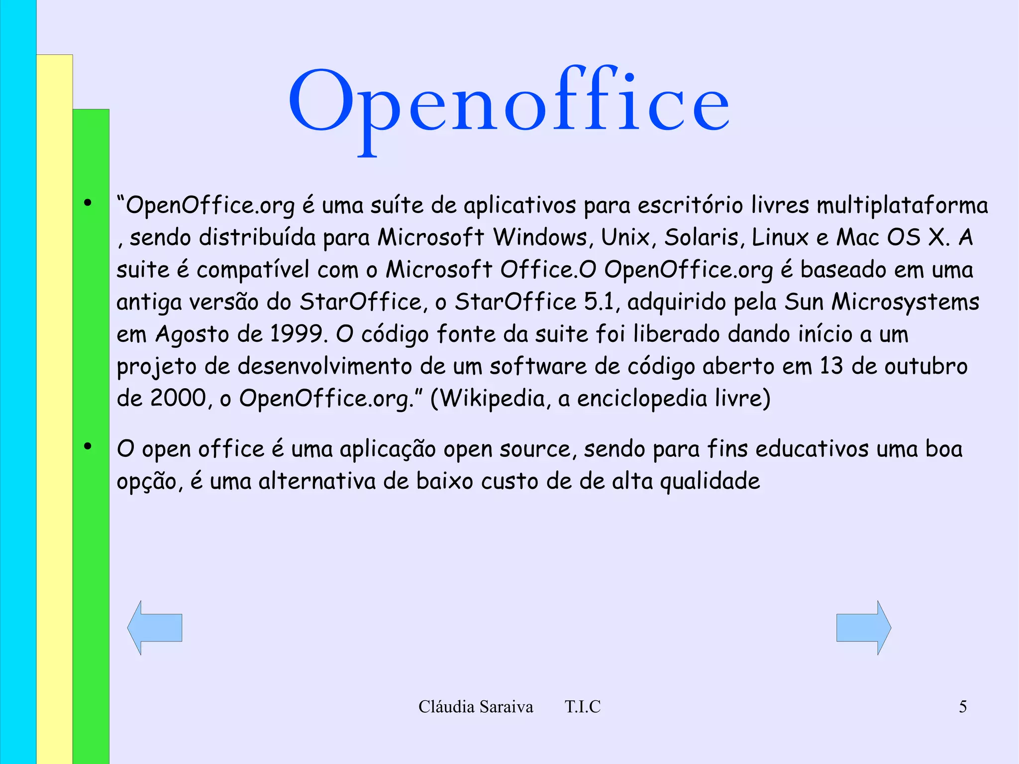 Openoffice “ OpenOffice.org é uma suíte de aplicativos para escritório  livres   multiplataforma , sendo distribuída para  Microsoft Windows ,  Unix ,  Solaris ,  Linux  e  Mac OS X . A suite é compatível com o  Microsoft Office .O OpenOffice.org é baseado em uma antiga versão do  StarOffice , o StarOffice 5.1, adquirido pela  Sun Microsystems  em  Agosto  de  1999 . O  código fonte  da suite foi liberado dando início a um projeto de desenvolvimento de um software de  código aberto  em  13 de outubro  de  2000 , o OpenOffice.org.” (Wikipedia, a enciclopedia livre)  O open office é uma aplicação open source, sendo para fins educativos uma boa opção, é uma alternativa de baixo custo de de alta qualidade 