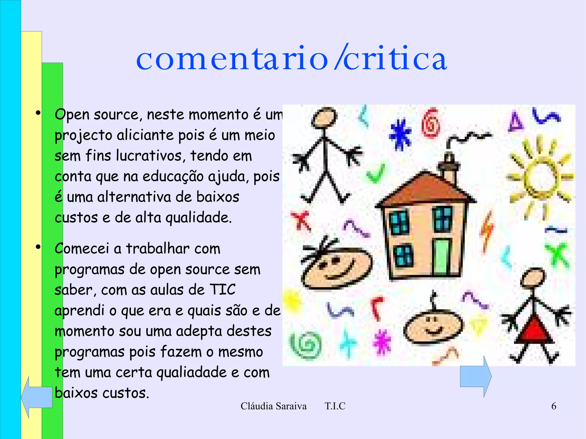 comentario/critica Open source, neste momento é um projecto aliciante pois é um meio sem fins lucrativos, tendo em conta que na educação ajuda, pois é uma alternativa de baixos custos e de alta qualidade. Comecei a trabalhar com programas de open source sem saber, com as aulas de TIC aprendi o que era e quais são e de momento sou uma adepta destes programas pois fazem o mesmo tem uma certa qualiadade e com baixos custos.  