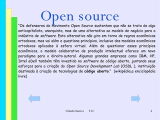 Open source “ Os defensores do movimento Open Source sustentam que não se trata de algo  anticapitalista ,  anarquista ,  mas de uma alternativa ao modelo de negócio para a indústria de  software . Esta alternativa não gira em torno de regras econômicas ortodoxas, mas vai além e questiona princípios, inclusive dos modelos econômicos ortodoxos aplicados à esfera  virtual . Além de questionar esses princípios econômicos, o modelo colaborativo de produção intelectual oferece um novo  paradigma  para o  direito autoral . Algumas grandes empresas como  IBM ,  HP ,  Intel  e Dell  também têm investido no  software  de código aberto, juntando seus esforços para a criação do  Open Source Development Lab  ( OSDL  ), instituição destinada à criação de tecnologias de  código aberto .”  (wikipédia,a enciclopédia livre) 