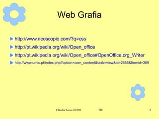 Web Grafia http://www.neoscopio.com/?q=oss http://pt.wikipedia.org/wiki/Open_office http://pt.wikipedia.org/wiki/Open_office#OpenOffice.org_Writer http://www.umic.pt/index.php?option=com_content&task=view&id=2655&Itemid=369 