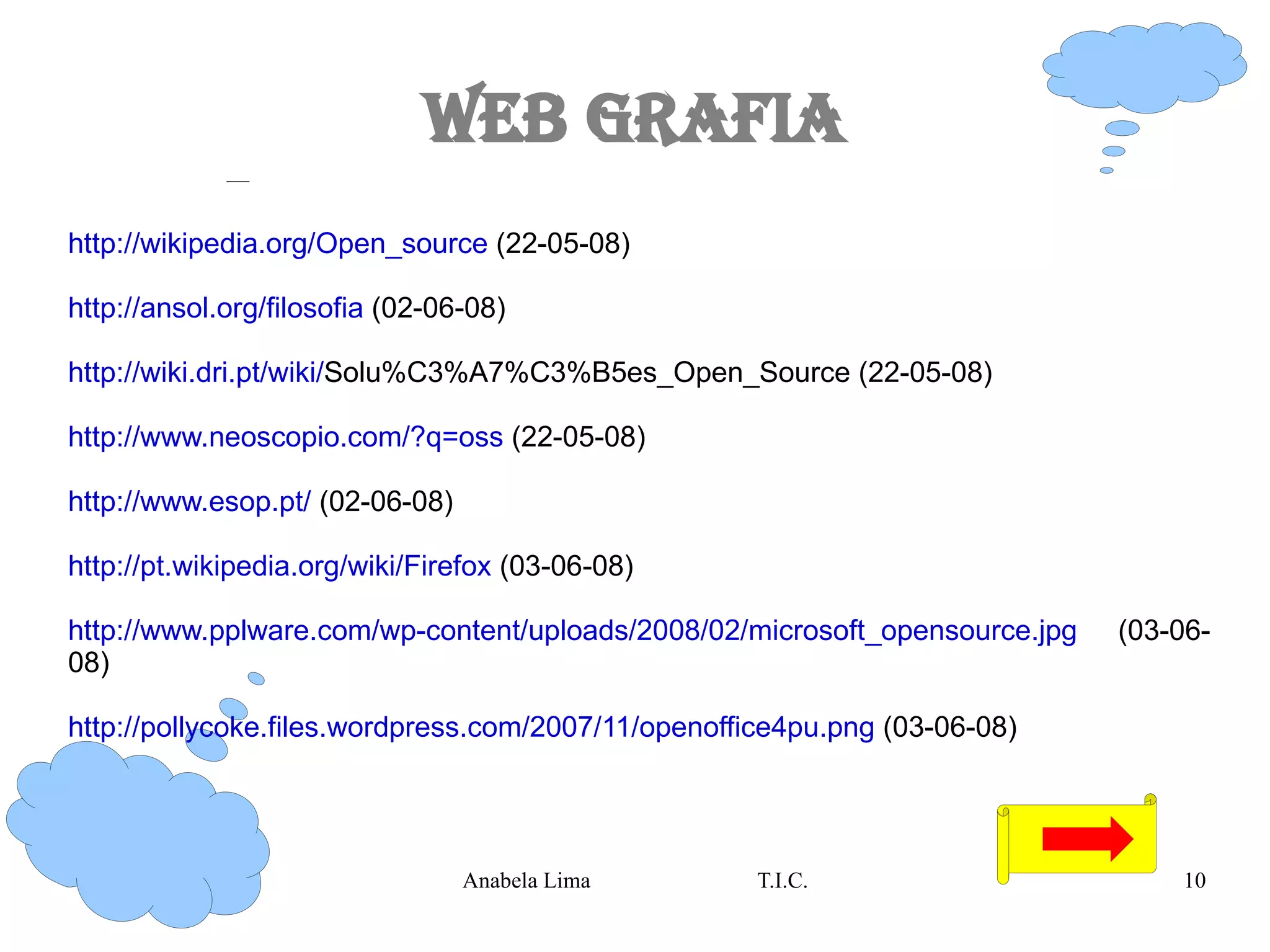 Web Grafia http://wikipedia.org/Open_source  (22-05-08) http://ansol.org/filosofia  (02-06-08) http://wiki.dri.pt/wiki/ Solu%C3%A7%C3%B5es_Open_Source (22-05-08) http://www.neoscopio.com/?q=oss  (22-05-08) http://www.esop.pt/  (02-06-08) http://pt.wikipedia.org/wiki/Firefox  (03-06-08) http://www.pplware.com/wp-content/uploads/2008/02/microsoft_opensource.jpg  (03-06-08) http://pollycoke.files.wordpress.com/2007/11/openoffice4pu.png  (03-06-08) 