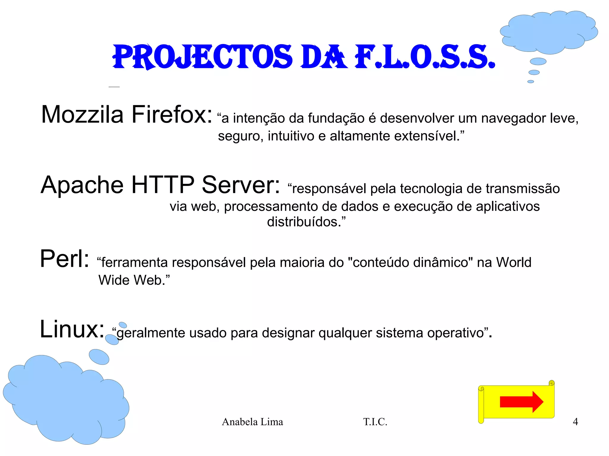 Projectos da F.L.O.S.S. Mozzila Firefox:  “a  intenção da fundação é desenvolver um navegador leve,  seguro, intuitivo e altamente extensível.”  Apache HTTP Server:  “ responsável pela tecnologia de transmissão  via web, processamento de dados e execução de aplicativos distribuídos.” Perl:  “ ferramenta responsável pela maioria do "conteúdo dinâmico" na World  Wide Web.” Linux:  “ geralmente usado para designar qualquer sistema operativo” . 