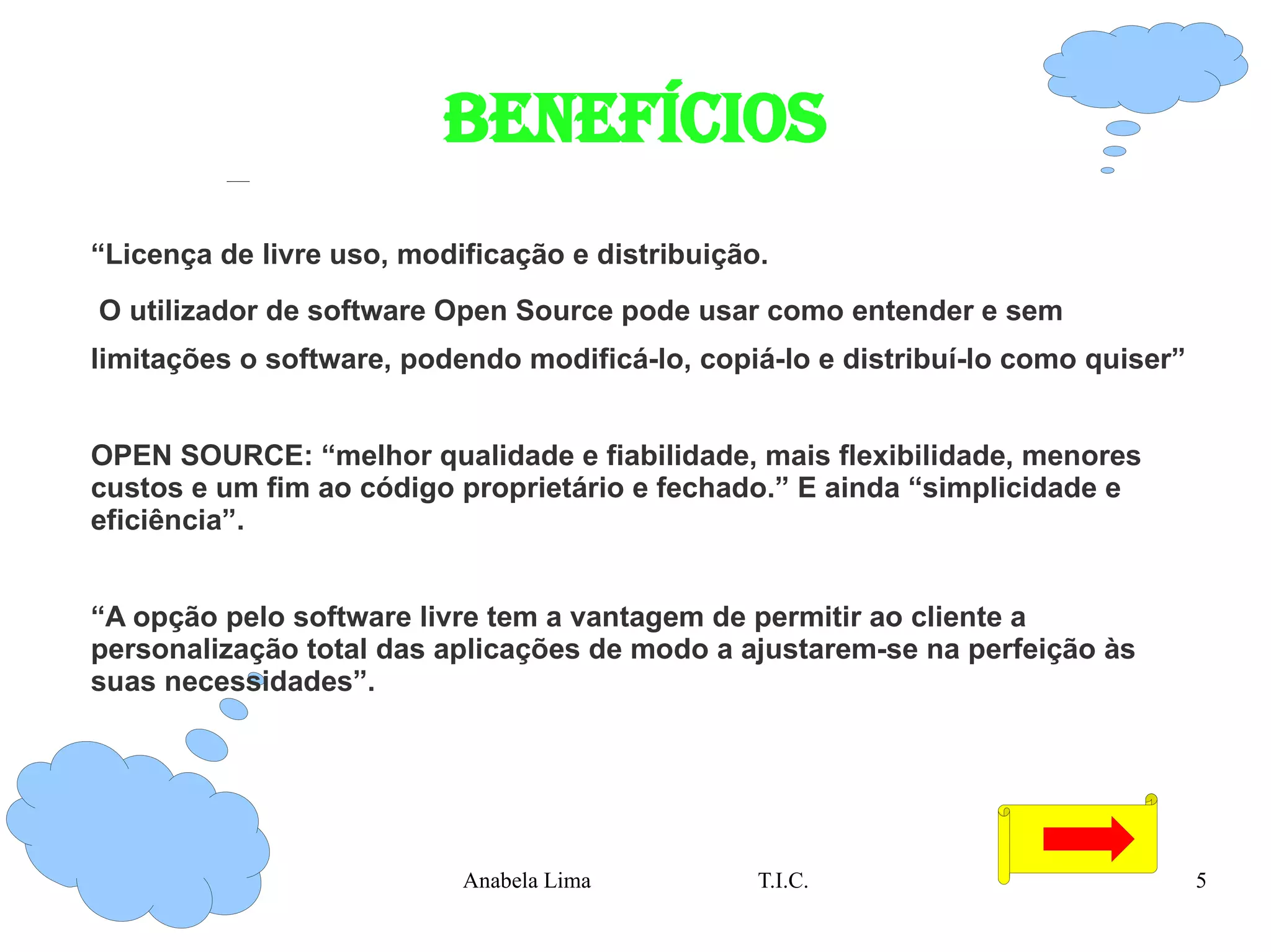 BENEFÍCIOS “ Licença de livre uso, modificação e distribuição. O utilizador de software Open Source pode usar como entender e sem limitações o software, podendo modificá-lo, copiá-lo e distribuí-lo como quiser” OPEN SOURCE: “melhor qualidade e fiabilidade, mais flexibilidade, menores custos e um fim ao código proprietário e fechado.” E ainda “simplicidade e eficiência”. “ A opção pelo software livre tem a vantagem de permitir ao cliente a personalização total das aplicações de modo a ajustarem-se na perfeição às suas necessidades”. 
