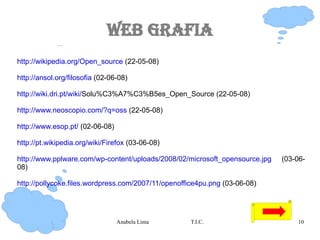 Web Grafia http://wikipedia.org/Open_source  (22-05-08) http://ansol.org/filosofia  (02-06-08) http://wiki.dri.pt/wiki/ Solu%C3%A7%C3%B5es_Open_Source (22-05-08) http://www.neoscopio.com/?q=oss  (22-05-08) http://www.esop.pt/  (02-06-08) http://pt.wikipedia.org/wiki/Firefox  (03-06-08) http://www.pplware.com/wp-content/uploads/2008/02/microsoft_opensource.jpg  (03-06-08) http://pollycoke.files.wordpress.com/2007/11/openoffice4pu.png  (03-06-08) 