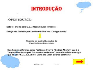 IntrodUção OPEN SOURCE : Este foi criado pelo O.S.I. (Open Source Initiative) Designado também por: "software livre" ou “Código Aberto” Respeita as quatro liberdades da Free Software Foundation Mas há uma diferença entre “software livre” e “Código Aberto”, que é a “argumentação em prol dos mesmo softwares”, contudo existe uma sigla que as une “F.L.O.S.S. (Free/ Libre and Open Source Software)” 