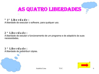 As quatro liberdades “ 1ª Liberdade:   A liberdade de executar o software, para qualquer uso. 2ª Liberdade:   A liberdade de estudar o funcionamento de um programa e de adaptá-lo às suas necessidades.  3ª Liberdade:   A liberdade de redistribuir cópias. 
