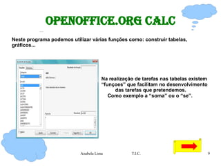 OpenOffice.org Calc Neste programa podemos utilizar várias funções como: construir tabelas, gráficos... Na realização de tarefas nas tabelas existem   “funçoes” que facilitam no desenvolvimento  das tarefas que pretendemos. Como exemplo a “soma” ou o “se”.  