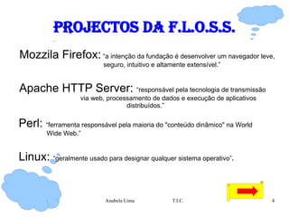 Projectos da F.L.O.S.S. Mozzila Firefox:  “a  intenção da fundação é desenvolver um navegador leve,  seguro, intuitivo e altamente extensível.”  Apache HTTP Server:  “ responsável pela tecnologia de transmissão  via web, processamento de dados e execução de aplicativos distribuídos.” Perl:  “ ferramenta responsável pela maioria do "conteúdo dinâmico" na World  Wide Web.” Linux:  “ geralmente usado para designar qualquer sistema operativo” . 