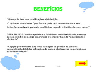 BENEFÍCIOS “ Licença de livre uso, modificação e distribuição. O utilizador de software Open Source pode usar como entender e sem limitações o software, podendo modificá-lo, copiá-lo e distribuí-lo como quiser” OPEN SOURCE: “melhor qualidade e fiabilidade, mais flexibilidade, menores custos e um fim ao código proprietário e fechado.” E ainda “simplicidade e eficiência”. “ A opção pelo software livre tem a vantagem de permitir ao cliente a personalização total das aplicações de modo a ajustarem-se na perfeição às suas necessidades”. 