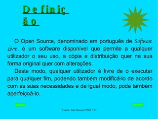 O Open Source, denominado em português de  Software Livre , é um software disponível que permite a qualquer utilizador o seu uso, a cópia e distribuição quer na sua forma original quer com alterações.  Deste modo, qualquer utilizador é livre de o executar para qualquer fim, podendo também modificá-lo de acordo com as suas necessidades e de igual modo, pode também aperfeiçoá-lo.  Definição 