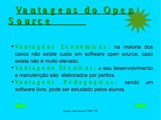 Vantagens do Open Source  Vantagens Económicas:  na maioria dos casos não existe custo em software open source, caso exista não é muito elevado. Vantagens Técnicas:  o seu desenvolvimento e manutenção são  elaborados por peritos. Vantagens Pedagógicas:  sendo um software livre, pode ser estudado pelos alunos. 