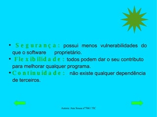 Segurança:  possui menos vulnerabilidades do que o software  proprietário. Flexibilidade:   todos podem dar o seu contributo para melhorar qualquer programa. Continuidade:  não existe qualquer dependência de terceiros. 