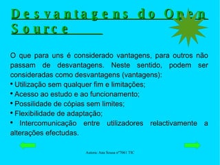 Desvantagens do Open Source  O que para uns é considerado vantagens, para outros não passam de desvantagens. Neste sentido, podem ser consideradas como desvantagens (vantagens): Utilização sem qualquer fim e limitações; Acesso ao estudo e ao funcionamento; Possilidade de cópias sem limites; Flexibilidade de adaptação; Intercomunicação entre utilizadores relactivamente a alterações efectudas. 
