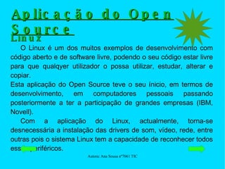Aplicação do Open Source Linux O Linux é um dos muitos exemplos de desenvolvimento com código aberto e de software livre, podendo o seu código estar livre para que qualqyer utilizador o possa utilizar, estudar, alterar e copiar. Esta aplicação do Open Source teve o seu ínicio, em termos de desenvolvimento, em computadores pessoais passando posteriormente a ter a participação de grandes empresas (IBM, Novell). Com a aplicação do Linux, actualmente, torna-se desnecessária a instalação das drivers de som, vídeo, rede, entre outras pois o sistema Linux tem a capacidade de reconhecer todos esses periféricos. 