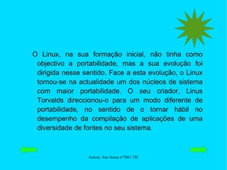 O Linux, na sua formação inicial, não tinha como objectivo a portabilidade, mas a sua evolução foi dirigida nesse sentido. Face a esta evolução, o Linux tornou-se na actualidade um dos núcleos de sistema com maior portabilidade. O seu criador, Linus Torvalds direccionou-o para um modo diferente de portabilidade, no sentido de o tornar hábil no desempenho da compilação de aplicações de uma diversidade de fontes no seu sistema. 