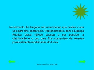 Inicialmente, foi lançado sob uma licença que proibia o seu uso para fins comerciais. Posteriormente, com a Licença Pública Geral (GNU) passou a ser possível a distribuição e o uso para fins comerciais de versões possivelmente modificadas do Linux. 