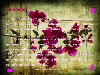 Definição  Open Source  é um código fonte que é livre, sendo para o bem da comunidade. Este Software/Programa, permite ao contrário de outros Softwares,  outras utilizações que outros não permitem.  No caso do Open Source, é possível ser utilizado para qualquer fim, ser feita uma ou várias cópias, ser alterado e ainda ser melhorado se for necessário.  Qualquer pessoa pode usufruir deste inovador Software, uma vez que este é inteiramente livre e não existem acções consideradas não permitidas.    