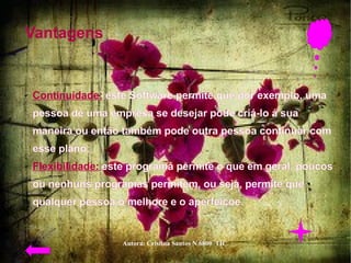 Vantagens  Continuidade:  este Software permite que por exemplo, uma pessoa de uma empresa se desejar pode criá-lo á sua maneira ou então também pode outra pessoa continuar com esse plano;  Flexibilidade:   este programa permite o que em geral, poucos ou nenhuns programas permitem, ou seja, permite que qualquer pessoa o melhore e o aperfeiçoe.  