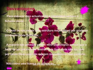 Desvantagens  Para elaborar uma actualização é necessário sempre o ficheiro inicial;  O facto de não existir uma estrutura responsável por qualquer produção deste Software;  A maioria das pessoas pode a nível psicológico pensar que o facto de ser um sistema inteiramente livre pode não ser cem por cento fiável pois não existem responsáveis nem controlo;  Não cobra uma licença da utilização  
