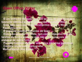 Open Office Writer   É um software de texto, que em termos de visualização é bastante idêntica ao bem conhecido Microsoft Word;  Está apto para escrever documentos como o Word;  Fácil utilização  É possível publicar ficheiros de texto;  Este processador de texto, tem como objectivo realizar tarefas de forma prática e que não eram possiveis de elaborar de outra forma;  Permite também elaborar um índice de forma instintiva;  Confere ainda toda a ortografia;  Memorização dos textos;  