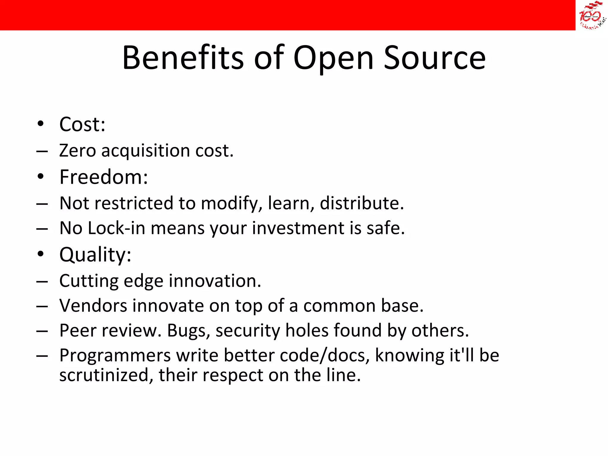 Benefits of Open Source Cost: Zero acquisition cost. Freedom: Not restricted to modify, learn, distribute. No Lock-in means your investment is safe. Quality: Cutting edge innovation. Vendors innovate on top of a common base. Peer review. Bugs, security holes found by others. Programmers write better code/docs, knowing it'll be scrutinized, their respect on the line. 