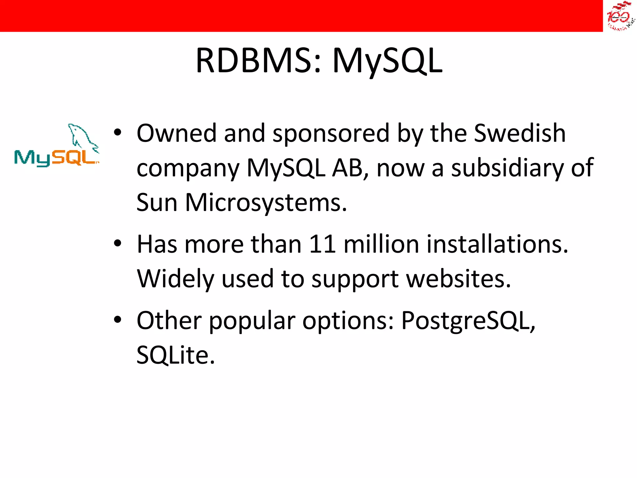 RDBMS: MySQL Owned and sponsored by the Swedish company MySQL AB, now a subsidiary of Sun Microsystems. Has more than 11 million installations. Widely used to support websites. Other popular options: PostgreSQL, SQLite.  