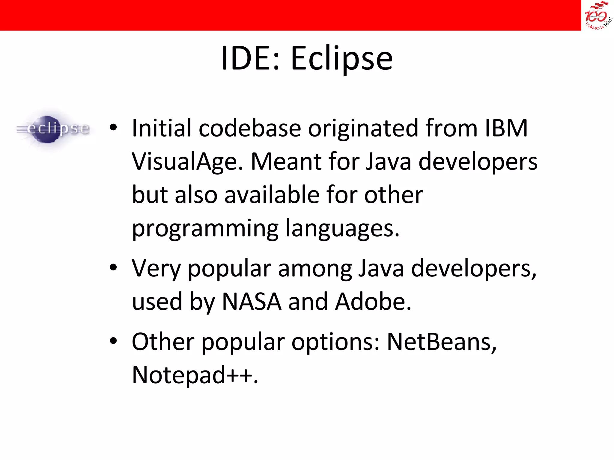 IDE: Eclipse Initial codebase originated from IBM VisualAge. Meant for Java developers but also available for other programming languages.  Very popular among Java developers, used by NASA and Adobe.  Other popular options: NetBeans, Notepad++. 