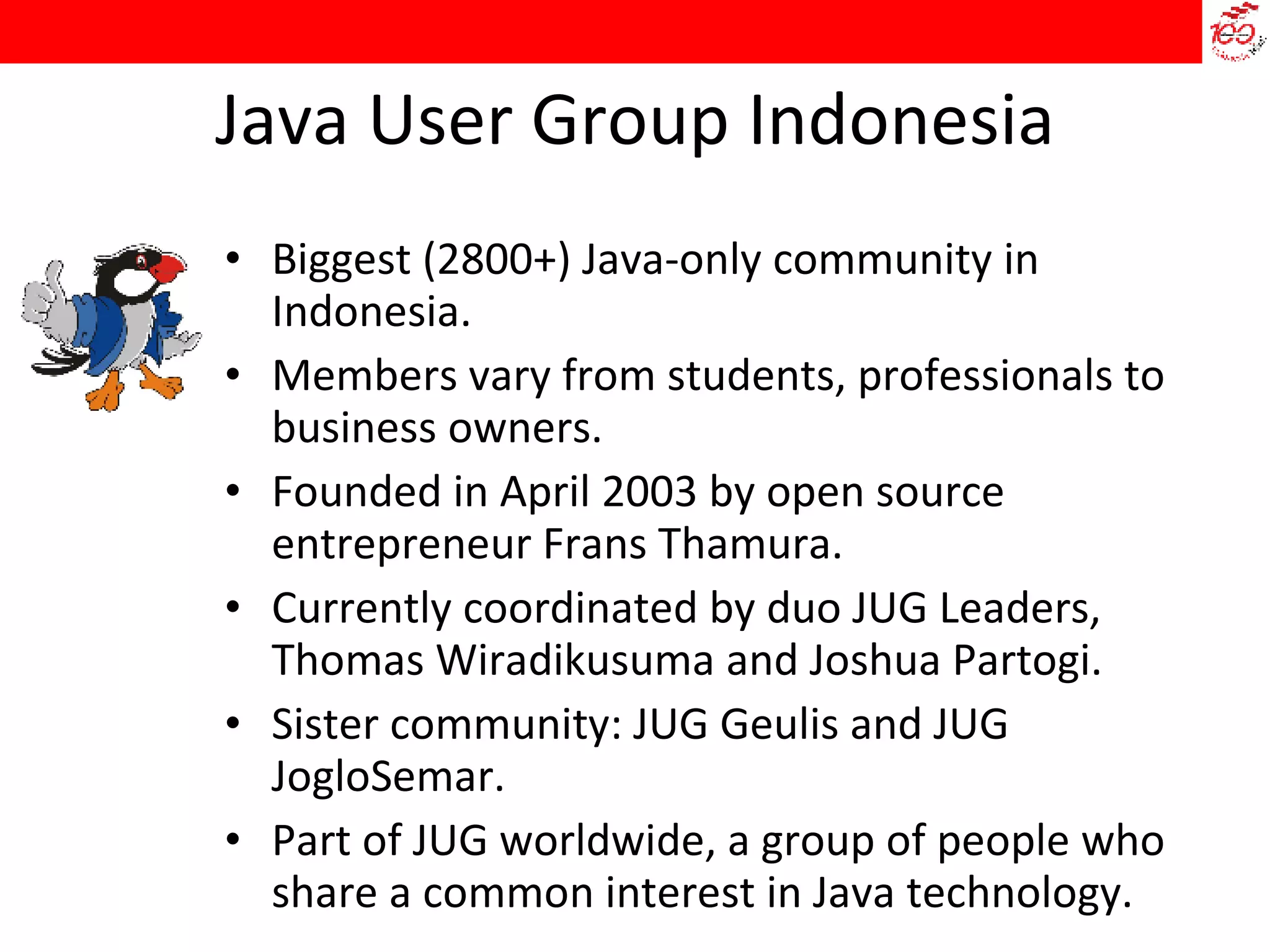 Java User Group Indonesia Biggest (2800+) Java-only community in Indonesia. Members vary from students, professionals to business owners.  Founded in April 2003 by open source entrepreneur Frans Thamura. Currently coordinated by duo JUG Leaders, Thomas Wiradikusuma and Joshua Partogi. Sister community: JUG Geulis and JUG JogloSemar. Part of JUG worldwide, a group of people who share a common interest in Java technology. 