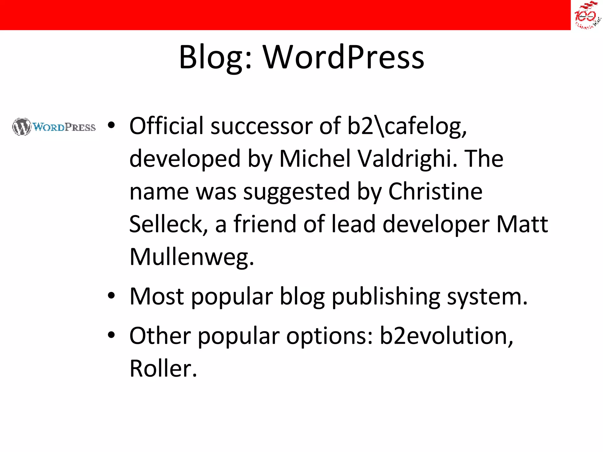 Blog: WordPress Official successor of b2\cafelog, developed by Michel Valdrighi. The name was suggested by Christine Selleck, a friend of lead developer Matt Mullenweg.  Most popular blog publishing system.  Other popular options: b2evolution, Roller. 